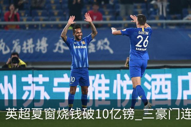 英超夏窗烧钱破10亿镑 三豪门连刷亿元引援纪录